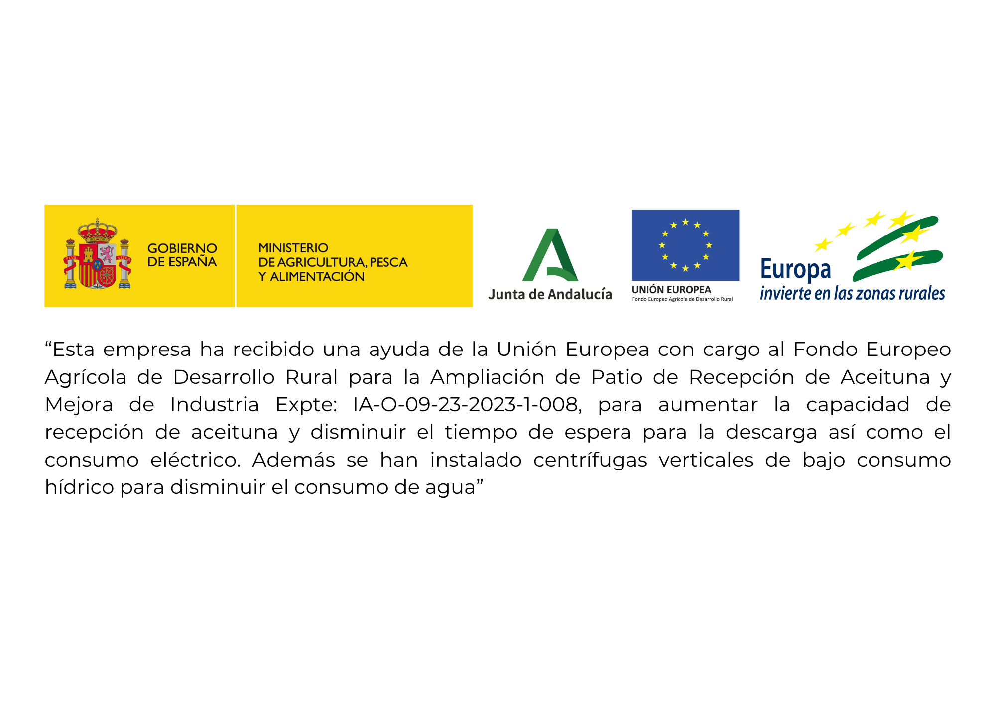 Esta empresa ha recibido una ayuda de la Unión Europea con cargo al Fondo Europeo Agrícola de Desarrollo Rural para la ampliación de Patio de Recepción de Aceituna y Mejora de Industria Expte: IA-O-09-23-2023-1-008, para aumentar la capacidad de recepción de aceituna y disminuir el tiempo de espera para la descarga así como el consumo eléctrico. Además se han instalado centrífugas verticales de bajo consumo hídrico para disminuir el consumo de agua.